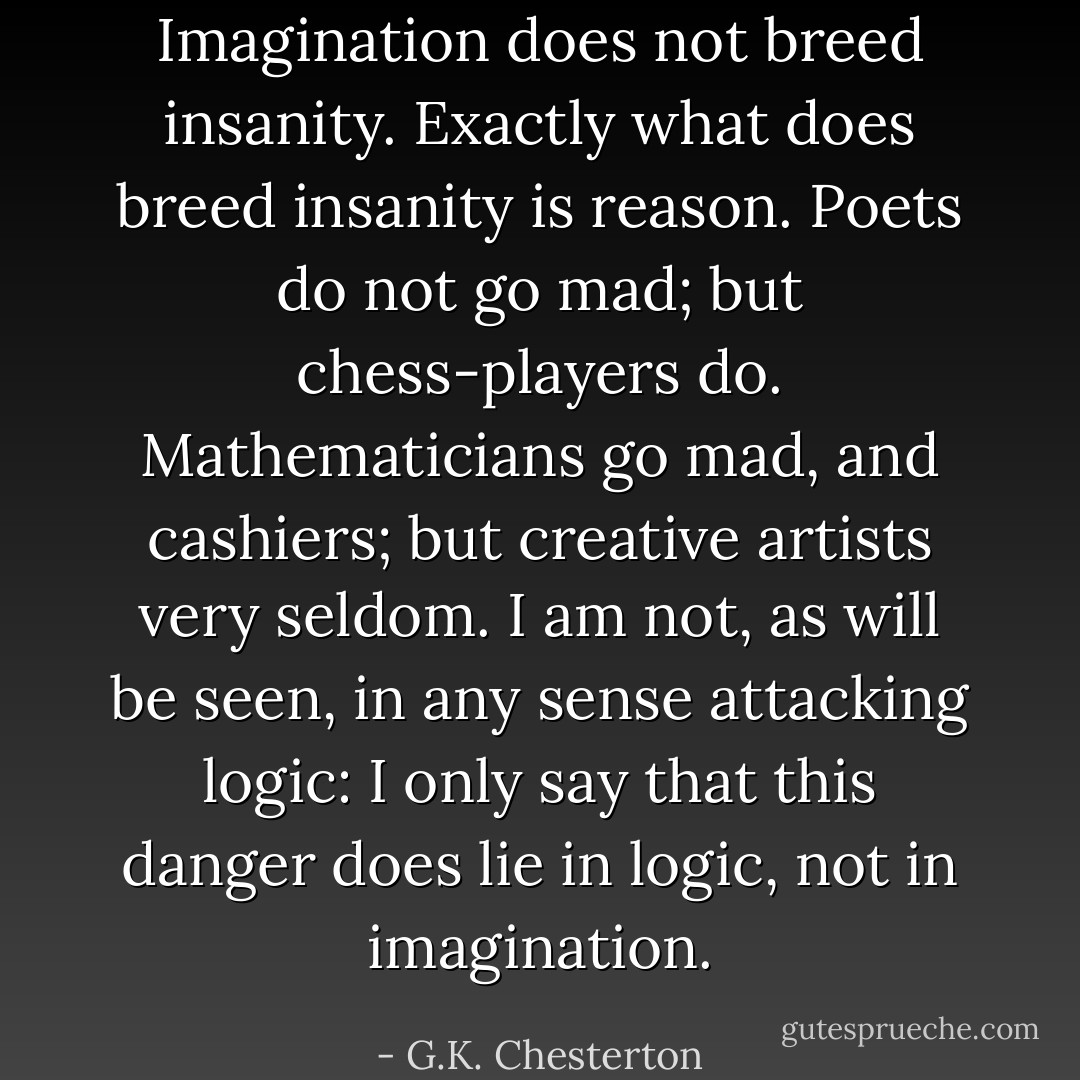 Imagination does not breed insanity. Exactly what does breed insanity is reason. Poets do not go mad; but chess-players do. Mathematicians go mad, and cashiers; but creative artists very seldom. I am not, as will be seen, in any sense attacking logic: I only say that this danger does lie in logic, not in imagination. - G.K. Chesterton