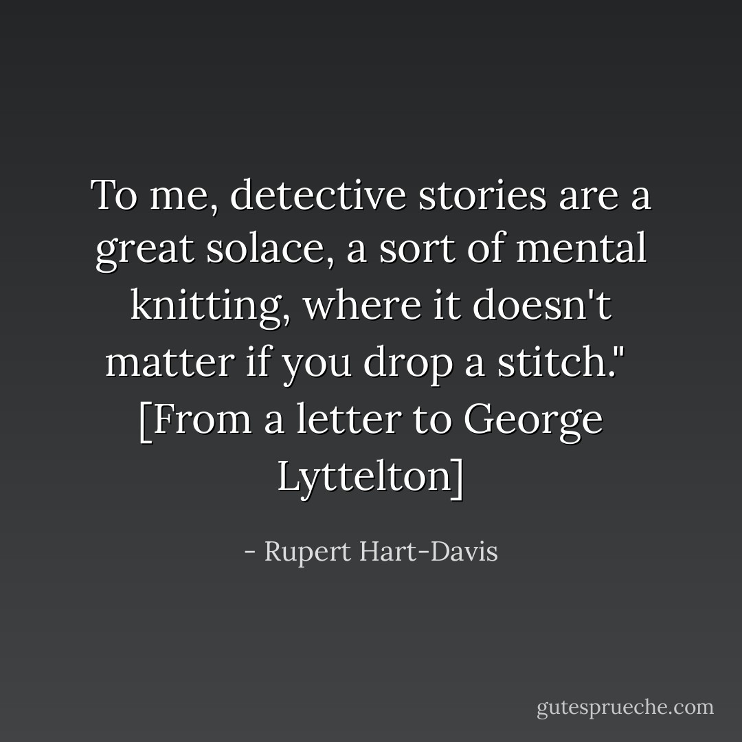 To me, detective stories are a great solace, a sort of mental knitting, where it doesn't matter if you drop a stitch."<br /><br />[From a letter to George Lyttelton] - Rupert Hart-Davis