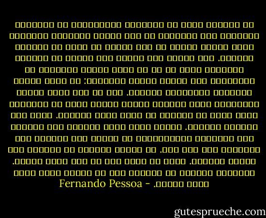 إن إنجازى لعمل من الأعمال الإبداعية ثم اكتشافى لمساوئه بعد تأليفه، هو أحد مآسىّ الروحية الكبرى، خاصة عندما أكتشف أن ذلك العمل هو أفضل ما أمكننى إنجازه. لكن لجوئى إلى كتابة عمل معين، مع معرفتى المسبقة بأنه لا بد أن يكون ناقصا وفاشلا، بل وملاحظتى ذلك أثناء عملية الكتابة: هو أقصى حالات التعذيب والإذلال الروحى. أنا لا أحس بعدم الرضا بالأشعار التى أكتبها وحسب، وإنما أعرف أن الأشعار التى علىّ أن أكتبها لن تنال رضاى بدورها. أعرف ذلك فلسفيا وجسديا.<br />لماذا أكتب إذن؟ لأننى، أنا الداعى إلى التنازل والانسحاب، لم أتعلم بعد ممارسة هذا التنازل على أتم وجه. لم أتعلم التخلى عن النزوع إلى الشعر والنثر. علىّ أن أكتب كما لو كنت أنفذ عقابا. والعقاب الأكبر هو معرفتى بأن ما أكتبه باطل فاشل وغير يقينى. - Fernando Pessoa