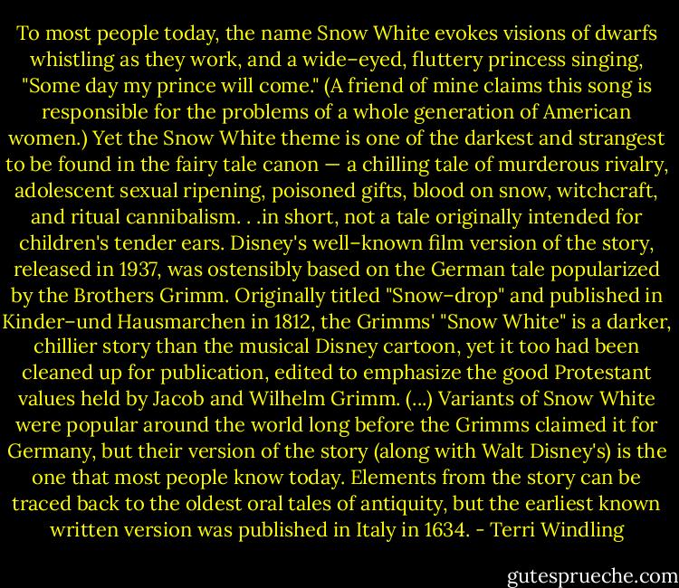 To most people today, the name Snow White evokes visions of dwarfs whistling as they work, and a wide–eyed, fluttery princess singing, "Some day my prince will come." (A friend of mine claims this song is responsible for the problems of a whole generation of American women.) Yet the Snow White theme is one of the darkest and strangest to be found in the fairy tale canon — a chilling tale of murderous rivalry, adolescent sexual ripening, poisoned gifts, blood on snow, witchcraft, and ritual cannibalism. . .in short, not a tale originally intended for children's tender ears. Disney's well–known film version of the story, released in 1937, was ostensibly based on the German tale popularized by the Brothers Grimm. Originally titled "Snow–drop" and published in Kinder–und Hausmarchen in 1812, the Grimms' "Snow White" is a darker, chillier story than the musical Disney cartoon, yet it too had been cleaned up for publication, edited to emphasize the good Protestant values held by Jacob and Wilhelm Grimm. (...) Variants of Snow White were popular around the world long before the Grimms claimed it for Germany, but their version of the story (along with Walt Disney's) is the one that most people know today. Elements from the story can be traced back to the oldest oral tales of antiquity, but the earliest known written version was published in Italy in 1634. - Terri Windling