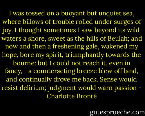 I was tossed on a buoyant but unquiet sea, where billows of trouble rolled under surges of joy. I thought sometimes I saw beyond its wild waters a shore, sweet as the hills of Beulah; and now and then a freshening gale, wakened my hope, bore my spirit, triumphantly towards the bourne: but I could not reach it, even in fancy,--a counteracting breeze blew off land, and continually drove me back. Sense would resist delirium; judgment would warn passion - Charlotte Brontë