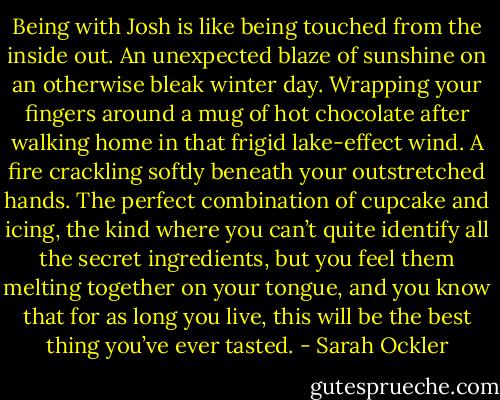 Being with Josh is like being touched from the inside out. An unexpected blaze of sunshine on an otherwise bleak winter day. Wrapping your fingers around a mug of hot chocolate after walking home in that frigid lake-effect wind. A fire crackling softly beneath your outstretched hands. The perfect combination of cupcake and icing, the kind where you can’t quite identify all the secret ingredients, but you feel them melting together on your tongue, and you know that for as long you live, this will be the best thing you’ve ever tasted. - Sarah Ockler