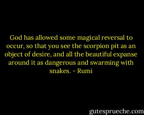 God has allowed some magical reversal to occur,<br />so that you see the scorpion pit<br />as an object of desire,<br />and all the beautiful expanse around it<br />as dangerous and swarming with snakes. - Rumi