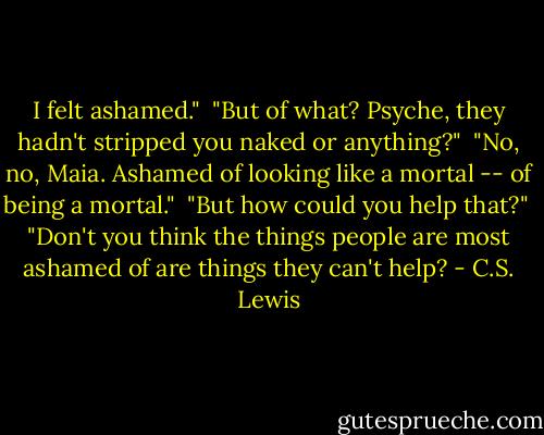 I felt ashamed."<br /><br />"But of what? Psyche, they hadn't stripped you naked or anything?"<br /><br />"No, no, Maia. Ashamed of looking like a mortal -- of being a mortal."<br /><br />"But how could you help that?"<br /><br />"Don't you think the things people are most ashamed of are things they can't help? - C.S. Lewis