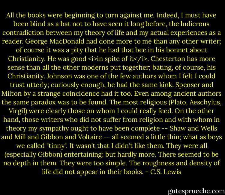All the books were beginning to turn against me. Indeed, I must have been blind as a bat not to have seen it long before, the ludicrous contradiction between my theory of life and my actual experiences as a reader. George MacDonald had done more to me than any other writer; of course it was a pity that he had that bee in his bonnet about Christianity. He was good <i>in spite of it</i>. Chesterton has more sense than all the other moderns put together; bating, of course, his Christianity. Johnson was one of the few authors whom I felt I could trust utterly; curiously enough, he had the same kink. Spenser and Milton by a strange coincidence had it too. Even among ancient authors the same paradox was to be found. The most religious (Plato, Aeschylus, Virgil) were clearly those on whom I could really feed. On the other hand, those writers who did not suffer from religion and with whom in theory my sympathy ought to have been complete -- Shaw and Wells and Mill and Gibbon and Voltaire -- all seemed a little thin; what as boys we called "tinny". It wasn't that I didn't like them. They were all (especially Gibbon) entertaining; but hardly more. There seemed to be no depth in them. They were too simple. The roughness and density of life did not appear in their books. - C.S. Lewis