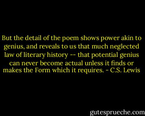 But the detail of the poem shows power akin to genius, and reveals to us that much neglected law of literary history -- that potential genius can never become actual unless it finds or makes the Form which it requires. - C.S. Lewis