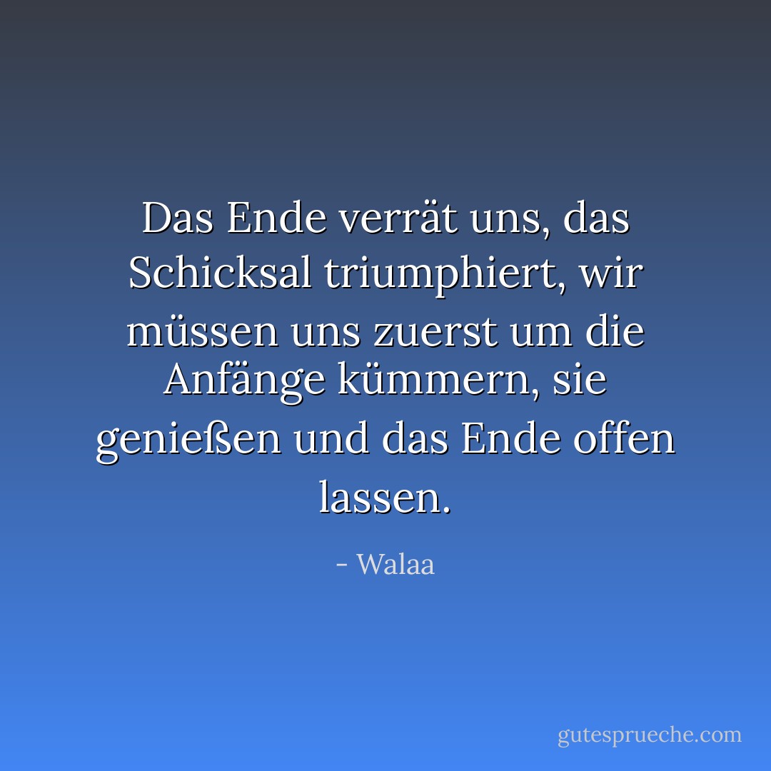 Das Ende verrät uns, das Schicksal triumphiert, wir müssen uns zuerst um die Anfänge kümmern, sie genießen und das Ende offen lassen. - Walaa<