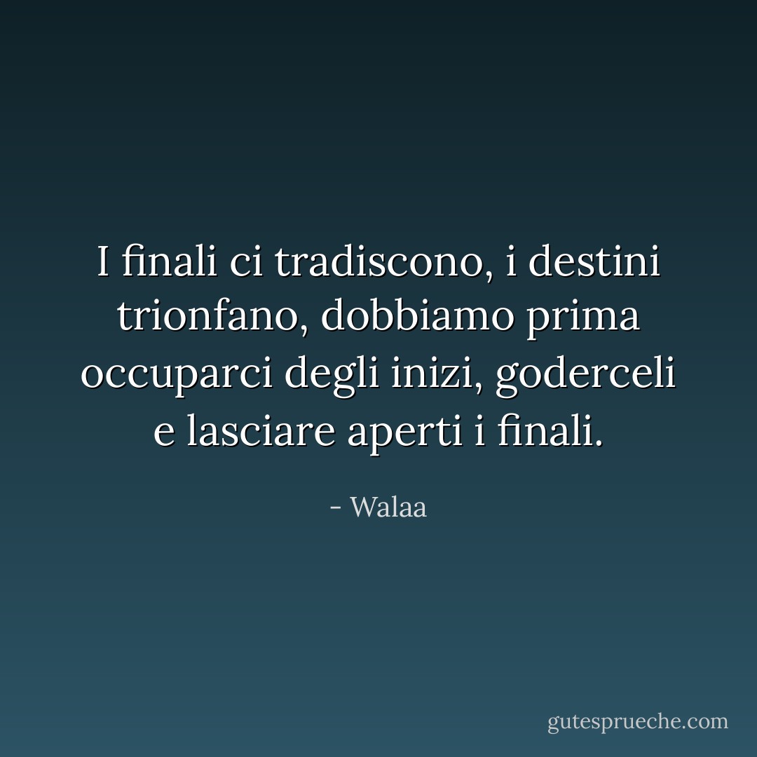 I finali ci tradiscono, i destini trionfano, dobbiamo prima occuparci degli inizi, goderceli e lasciare aperti i finali. - Walaa