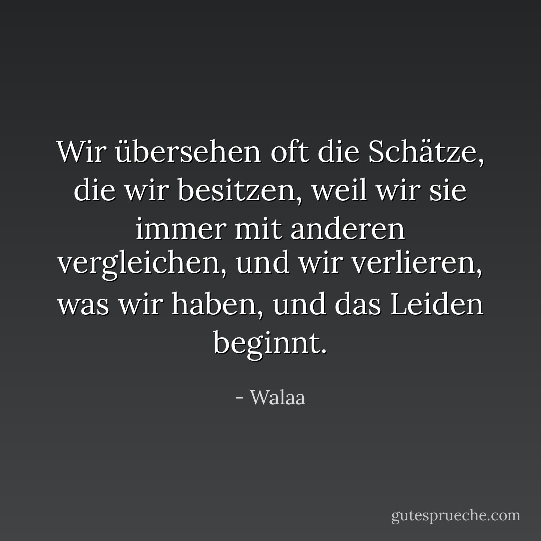 Wir übersehen oft die Schätze, die wir besitzen, weil wir sie immer mit anderen vergleichen, und wir verlieren, was wir haben, und das Leiden beginnt. - Walaa<