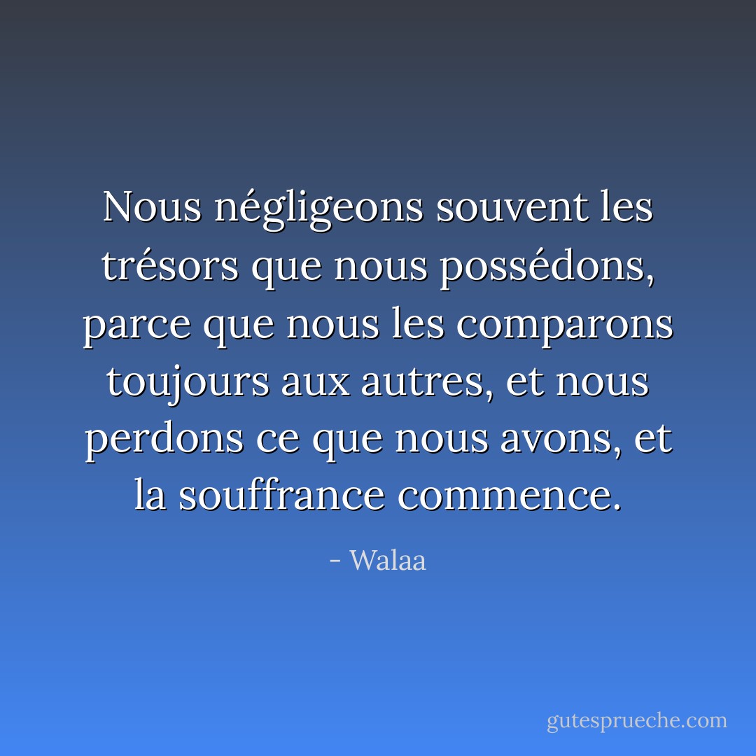 Nous négligeons souvent les trésors que nous possédons, parce que nous les comparons toujours aux autres, et nous perdons ce que nous avons, et la souffrance commence. - Walaa