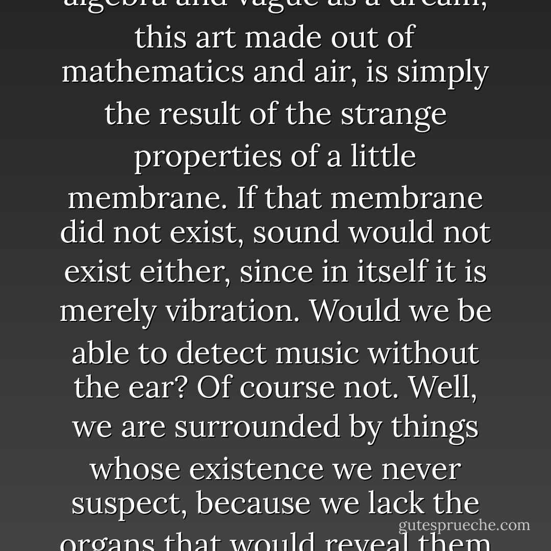 Music, this complex and mysterious act, precise as algebra and vague as a dream, this art made out of mathematics and air, is simply the result of the strange properties of a little membrane. If that membrane did not exist, sound would not exist either, since in itself it is merely vibration. Would we be able to detect music without the ear? Of course not. Well, we are surrounded by things whose existence we never suspect, because we lack the organs that would reveal them to us. [<i>Was He Mad?</i>] - Guy de Maupassant