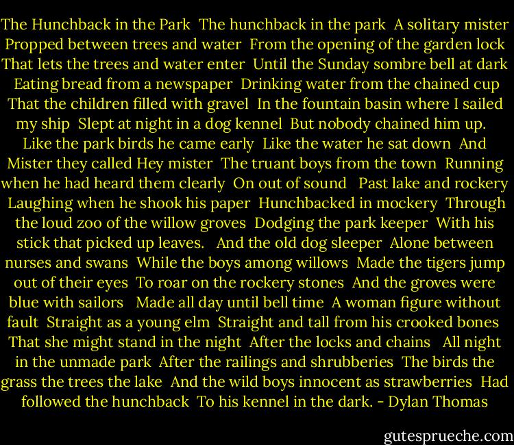 The Hunchback in the Park<br /><br />The hunchback in the park <br />A solitary mister <br />Propped between trees and water <br />From the opening of the garden lock <br />That lets the trees and water enter <br />Until the Sunday sombre bell at dark <br /><br />Eating bread from a newspaper <br />Drinking water from the chained cup <br />That the children filled with gravel <br />In the fountain basin where I sailed my ship <br />Slept at night in a dog kennel <br />But nobody chained him up. <br /><br />Like the park birds he came early <br />Like the water he sat down <br />And Mister they called Hey mister <br />The truant boys from the town <br />Running when he had heard them clearly <br />On out of sound <br /><br />Past lake and rockery <br />Laughing when he shook his paper <br />Hunchbacked in mockery <br />Through the loud zoo of the willow groves <br />Dodging the park keeper <br />With his stick that picked up leaves. <br /><br />And the old dog sleeper <br />Alone between nurses and swans <br />While the boys among willows <br />Made the tigers jump out of their eyes <br />To roar on the rockery stones <br />And the groves were blue with sailors <br /><br />Made all day until bell time <br />A woman figure without fault <br />Straight as a young elm <br />Straight and tall from his crooked bones <br />That she might stand in the night <br />After the locks and chains <br /><br />All night in the unmade park <br />After the railings and shrubberies <br />The birds the grass the trees the lake <br />And the wild boys innocent as strawberries <br />Had followed the hunchback <br />To his kennel in the dark. - Dylan Thomas
