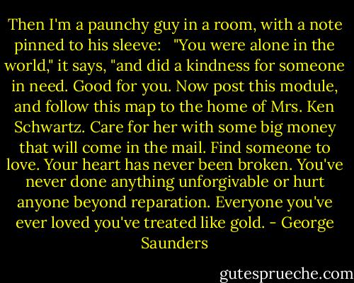 Then I'm a paunchy guy in a room, with a note pinned to his sleeve: <br /><br />"You were alone in the world," it says, "and did a kindness for someone in need. Good for you. Now post this module, and follow this map to the home of Mrs. Ken Schwartz. Care for her with some big money that will come in the mail. Find someone to love. Your heart has never been broken. You've never done anything unforgivable or hurt anyone beyond reparation. Everyone you've ever loved you've treated like gold. - George Saunders