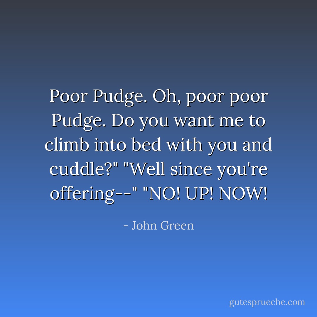 Poor Pudge. Oh, poor poor Pudge. Do you want me to climb into bed with you and cuddle?"<br />"Well since you're offering--"<br />"NO! UP! NOW! - John Green
