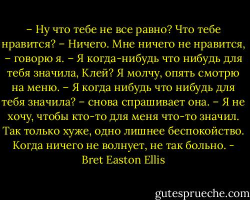 – Ну что тебе не все равно? Что тебе нравится?<br />– Ничего. Мне ничего не нравится, – говорю я.<br />– Я когда-нибудь что нибудь для тебя значила, Клей?<br />Я молчу, опять смотрю на меню.<br />– Я когда нибудь что нибудь для тебя значила? – снова спрашивает она.<br />– Я не хочу, чтобы кто-то для меня что-то значил. Так только хуже, одно лишнее беспокойство. Когда ничего не волнует, не так больно. - Bret Easton Ellis