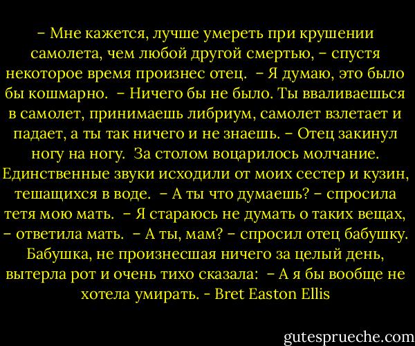 – Мне кажется, лучше умереть при крушении самолета, чем любой другой смертью, – спустя некоторое время произнес отец. <br />– Я думаю, это было бы кошмарно. <br />– Ничего бы не было. Ты вваливаешься в самолет, принимаешь либриум, самолет взлетает и падает, а ты так ничего и не знаешь. – Отец закинул ногу на ногу. <br />За столом воцарилось молчание. Единственные звуки исходили от моих сестер и кузин, тешащихся в воде. <br />– А ты что думаешь? – спросила тетя мою мать. <br />– Я стараюсь не думать о таких вещах, – ответила мать. <br />– А ты, мам? – спросил отец бабушку. Бабушка, не произнесшая ничего за целый день, вытерла рот и очень тихо сказала: <br />– А я бы вообще не хотела умирать. - Bret Easton Ellis