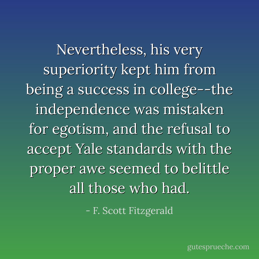 Nevertheless, his very superiority kept him from being a success in college--the independence was mistaken for egotism, and the refusal to accept Yale standards with the proper awe seemed to belittle all those who had. - F. Scott Fitzgerald