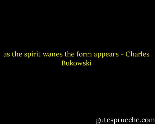 as the spirit wanes the form appears - Charles Bukowski