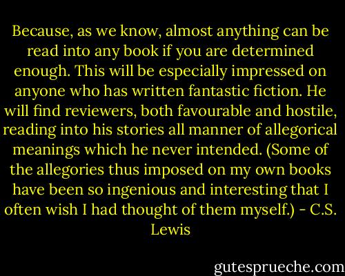 Because, as we know, almost anything can be read into any book if you are determined enough. This will be especially impressed on anyone who has written fantastic fiction. He will find reviewers, both favourable and hostile, reading into his stories all manner of allegorical meanings which he never intended. (Some of the allegories thus imposed on my own books have been so ingenious and interesting that I often wish I had thought of them myself.) - C.S. Lewis
