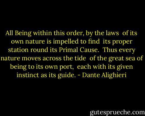 All Being within this order, by the laws<br /> of its own nature is impelled to find<br /> its proper station round its Primal Cause.<br /><br />Thus every nature moves across the tide<br /> of the great sea of being to its own port,<br /> each with its given instinct as its guide. - Dante Alighieri