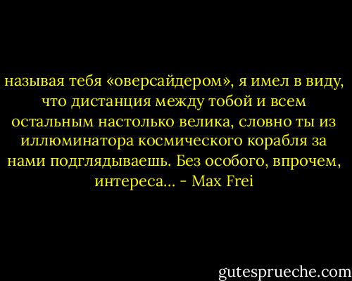 называя тебя «оверсайдером», я имел в виду, что дистанция между тобой и всем остальным настолько велика, словно ты из иллюминатора космического корабля за нами подглядываешь. Без особого, впрочем, интереса… - Max Frei