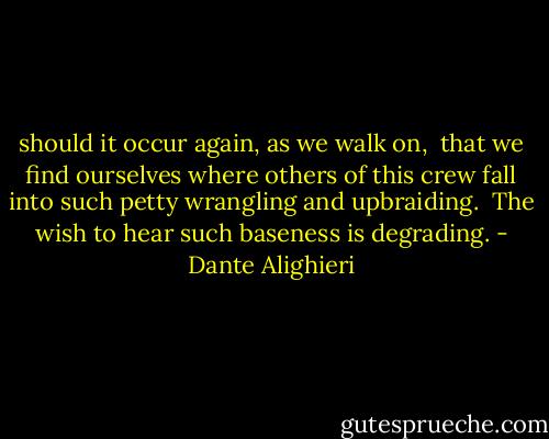 should it occur again, as we walk on,<br /> that we find ourselves where others of this crew<br />fall into such petty wrangling and upbraiding.<br /> The wish to hear such baseness is degrading. - Dante Alighieri