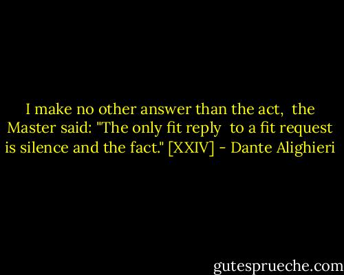 I make no other answer than the act,<br /> the Master said: "The only fit reply<br /> to a fit request is silence and the fact." [XXIV] - Dante Alighieri