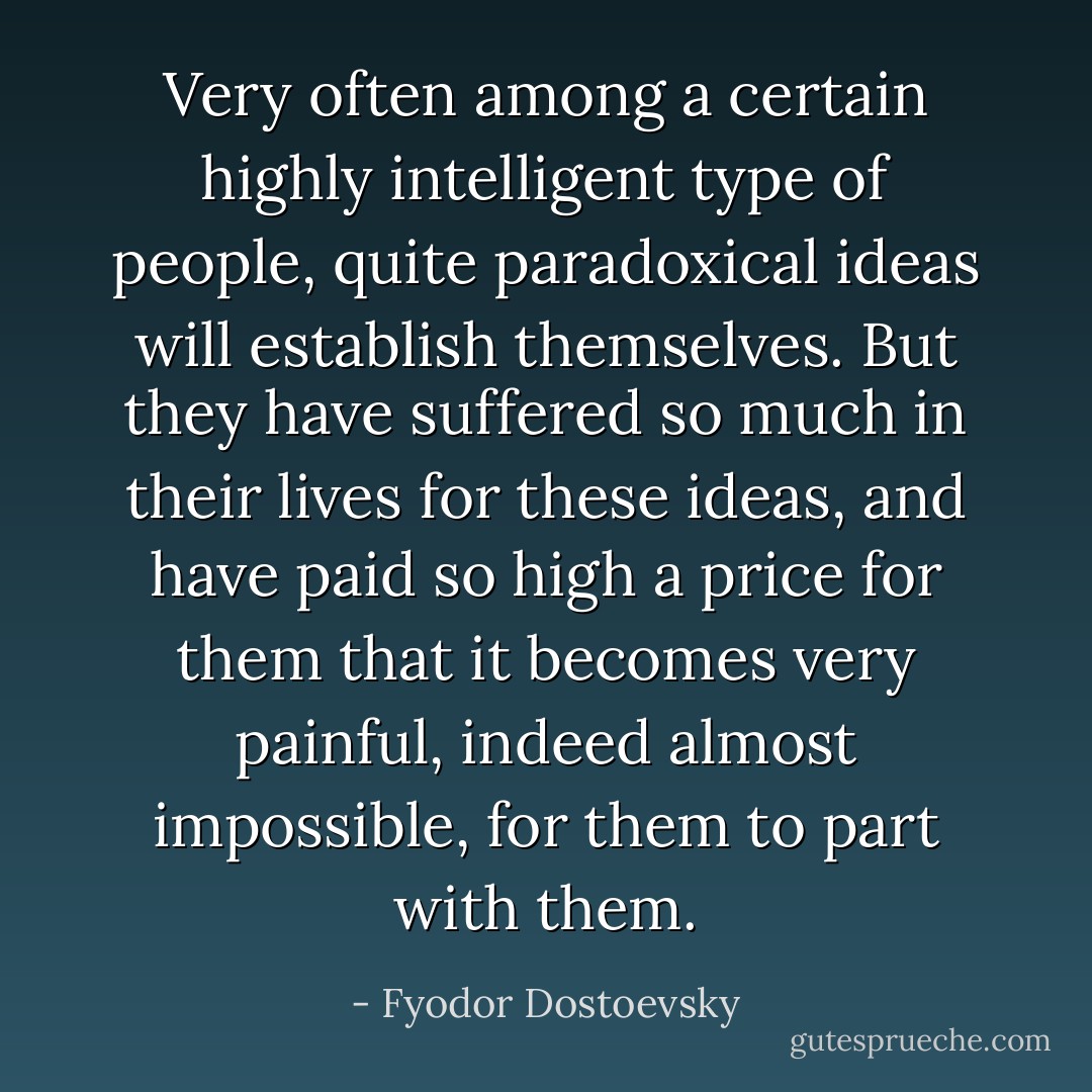 Very often among a certain highly intelligent type of people, quite paradoxical ideas will establish themselves. But they have suffered so much in their lives for these ideas, and have paid so high a price for them that it becomes very painful, indeed almost impossible, for them to part with them. - Fyodor Dostoevsky