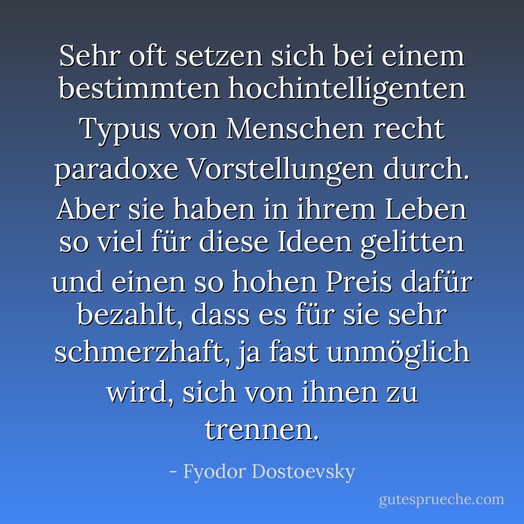 Sehr oft setzen sich bei einem bestimmten hochintelligenten Typus von Menschen recht paradoxe Vorstellungen durch. Aber sie haben in ihrem Leben so viel für diese Ideen gelitten und einen so hohen Preis dafür bezahlt, dass es für sie sehr schmerzhaft, ja fast unmöglich wird, sich von ihnen zu trennen. - Fyodor Dostoevsky<