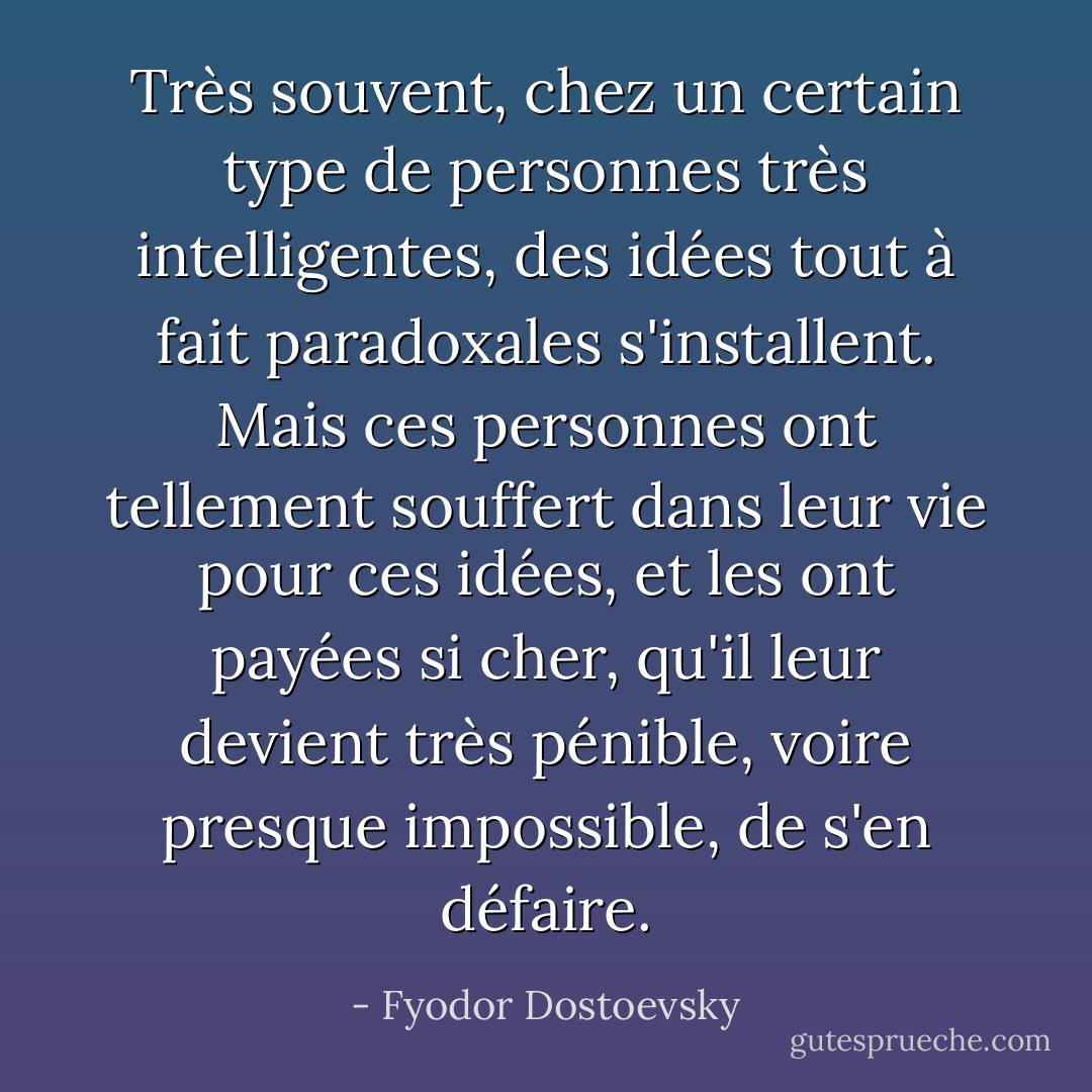 Très souvent, chez un certain type de personnes très intelligentes, des idées tout à fait paradoxales s'installent. Mais ces personnes ont tellement souffert dans leur vie pour ces idées, et les ont payées si cher, qu'il leur devient très pénible, voire presque impossible, de s'en défaire. - Fyodor Dostoevsky