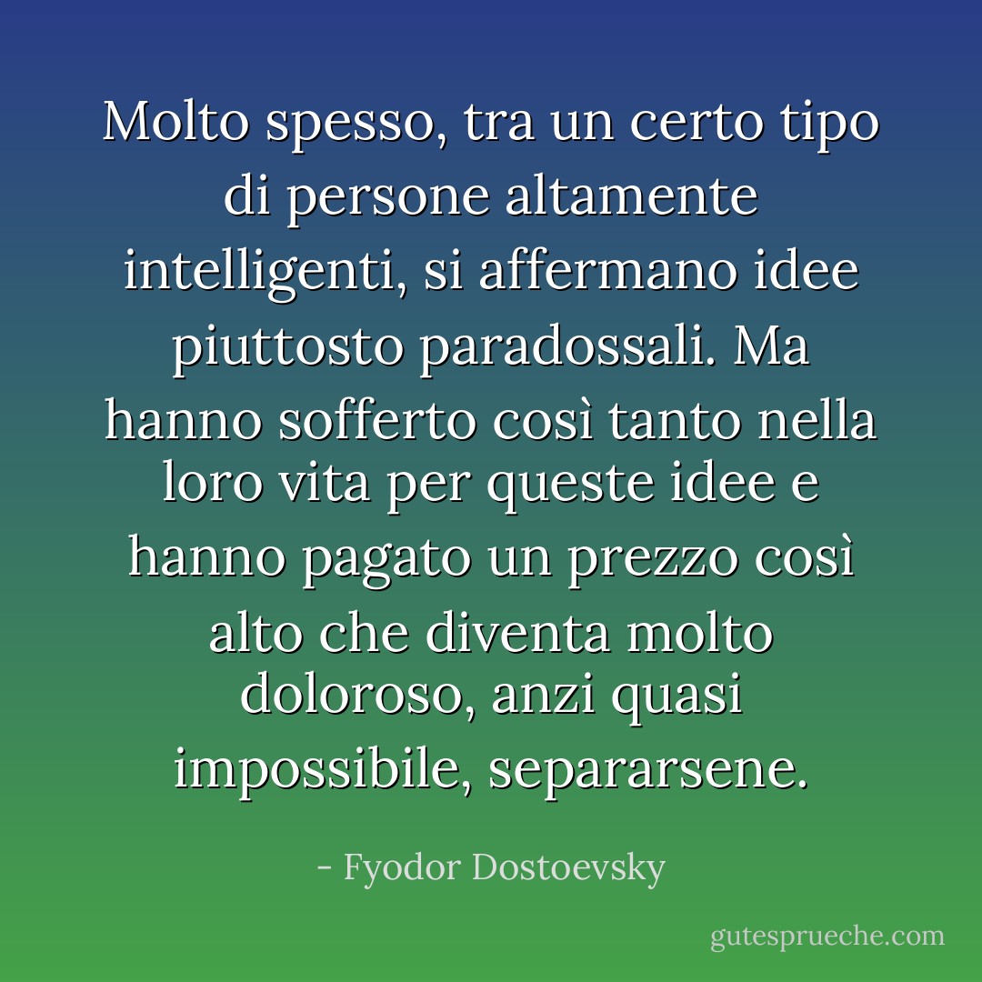 Molto spesso, tra un certo tipo di persone altamente intelligenti, si affermano idee piuttosto paradossali. Ma hanno sofferto così tanto nella loro vita per queste idee e hanno pagato un prezzo così alto che diventa molto doloroso, anzi quasi impossibile, separarsene. - Fyodor Dostoevsky