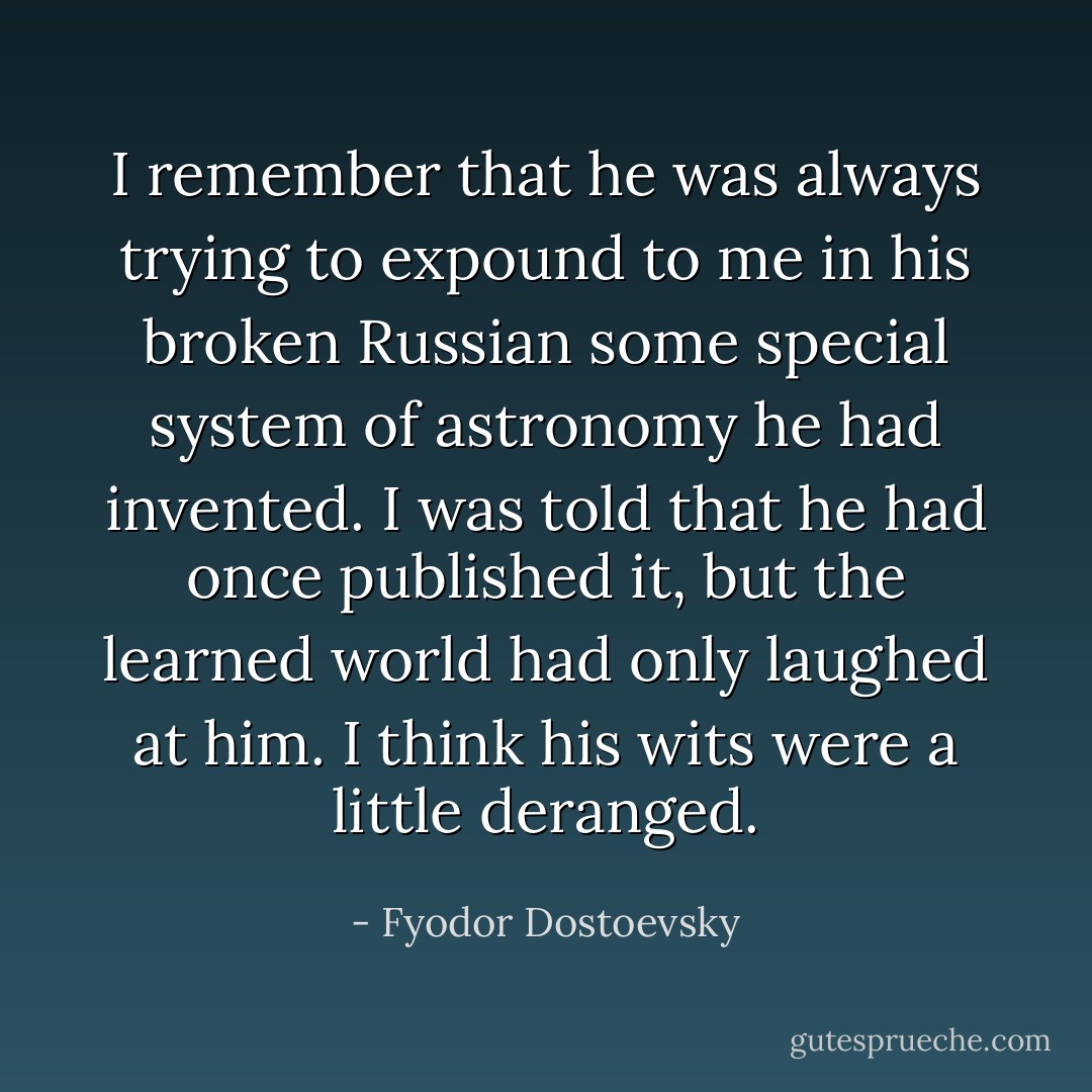 I remember that he was always trying to expound to me in his broken Russian some special system of astronomy he had invented. I was told that he had once published it, but the learned world had only laughed at him. I think his wits were a little deranged. - Fyodor Dostoevsky
