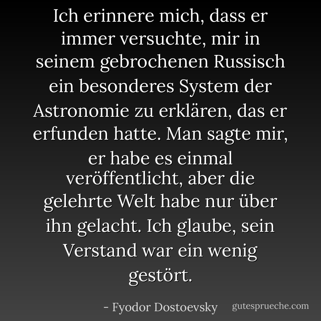 Ich erinnere mich, dass er immer versuchte, mir in seinem gebrochenen Russisch ein besonderes System der Astronomie zu erklären, das er erfunden hatte. Man sagte mir, er habe es einmal veröffentlicht, aber die gelehrte Welt habe nur über ihn gelacht. Ich glaube, sein Verstand war ein wenig gestört. - Fyodor Dostoevsky<