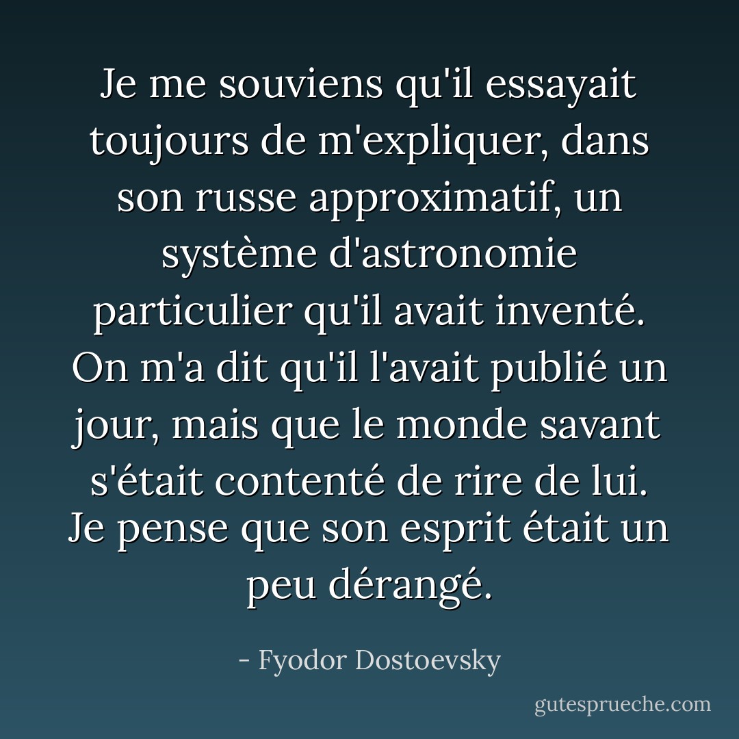 Je me souviens qu'il essayait toujours de m'expliquer, dans son russe approximatif, un système d'astronomie particulier qu'il avait inventé. On m'a dit qu'il l'avait publié un jour, mais que le monde savant s'était contenté de rire de lui. Je pense que son esprit était un peu dérangé. - Fyodor Dostoevsky