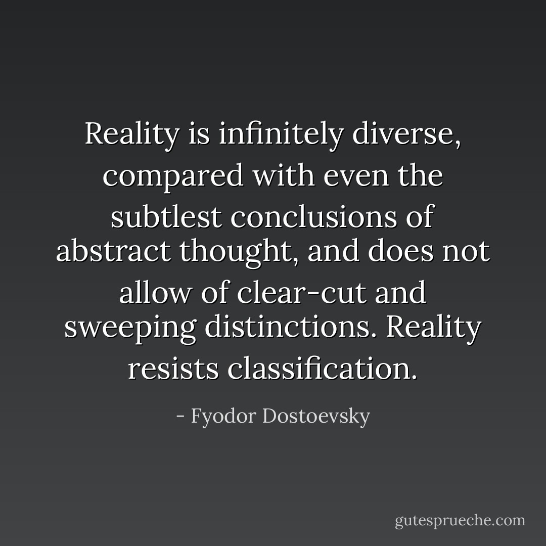 Reality is infinitely diverse, compared with even the subtlest conclusions of abstract thought, and does not allow of clear-cut and sweeping distinctions. Reality resists classification. - Fyodor Dostoevsky