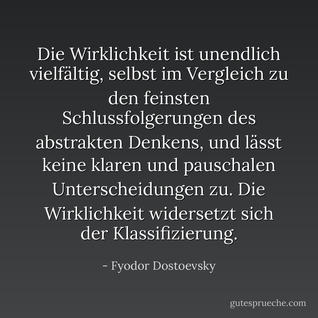 Die Wirklichkeit ist unendlich vielfältig, selbst im Vergleich zu den feinsten Schlussfolgerungen des abstrakten Denkens, und lässt keine klaren und pauschalen Unterscheidungen zu. Die Wirklichkeit widersetzt sich der Klassifizierung. - Fyodor Dostoevsky<