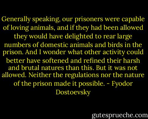 Generally speaking, our prisoners were capable of loving animals, and if they had been allowed they would have delighted to rear large numbers of domestic animals and birds in the prison. And I wonder what other activity could better have softened and refined their harsh and brutal natures than this. But it was not allowed. Neither the regulations nor the nature of the prison made it possible. - Fyodor Dostoevsky