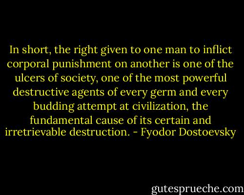 In short, the right given to one man to inflict corporal punishment on another is one of the ulcers of society, one of the most powerful destructive agents of every germ and every budding attempt at civilization, the fundamental cause of its certain and irretrievable destruction. - Fyodor Dostoevsky