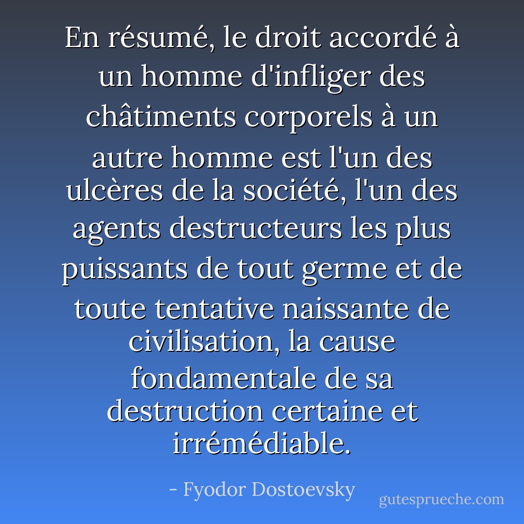 En résumé, le droit accordé à un homme d'infliger des châtiments corporels à un autre homme est l'un des ulcères de la société, l'un des agents destructeurs les plus puissants de tout germe et de toute tentative naissante de civilisation, la cause fondamentale de sa destruction certaine et irrémédiable. - Fyodor Dostoevsky