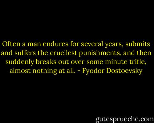 Often a man endures for several years, submits and suffers the cruellest punishments, and then suddenly breaks out over some minute trifle, almost nothing at all. - Fyodor Dostoevsky
