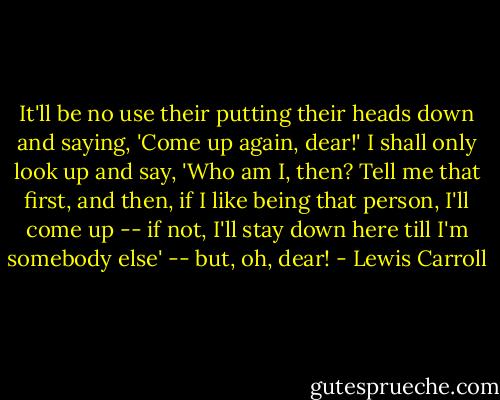 It'll be no use their putting their heads down and saying, 'Come up again, dear!' I shall only look up and say, 'Who am I, then? Tell me that first, and then, if I like being that person, I'll come up -- if not, I'll stay down here till I'm somebody else' -- but, oh, dear! - Lewis Carroll