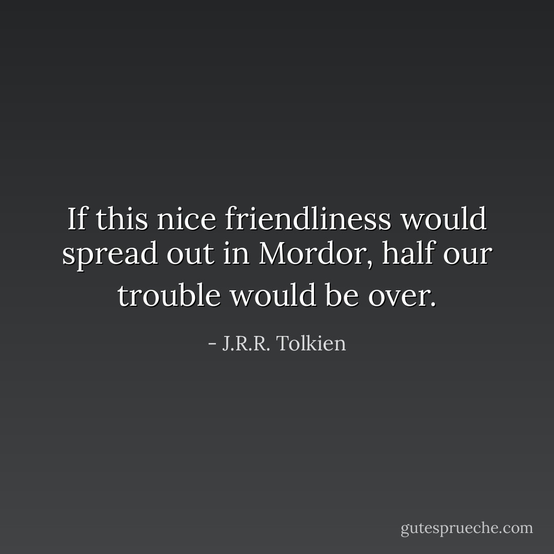 If this nice friendliness would spread out in Mordor, half our trouble would be over. - J.R.R. Tolkien