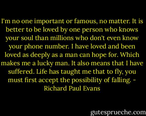 I'm no one important or famous, no matter. It is better to be loved by one person who knows your soul than millions who don't even know your phone number. I have loved and been loved as deeply as a man can hope for. Which makes me a lucky man. It also means that I have suffered. Life has taught me that to fly, you must first accept the possibility of falling. - Richard Paul Evans