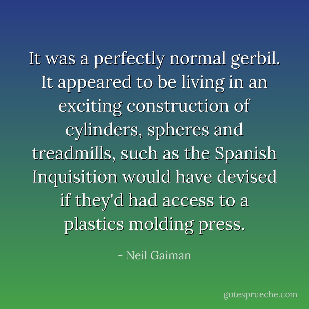 It was a perfectly normal gerbil. It appeared to be living in an exciting construction of cylinders, spheres and treadmills, such as the Spanish Inquisition would have devised if they'd had access to a plastics molding press. - Neil Gaiman
