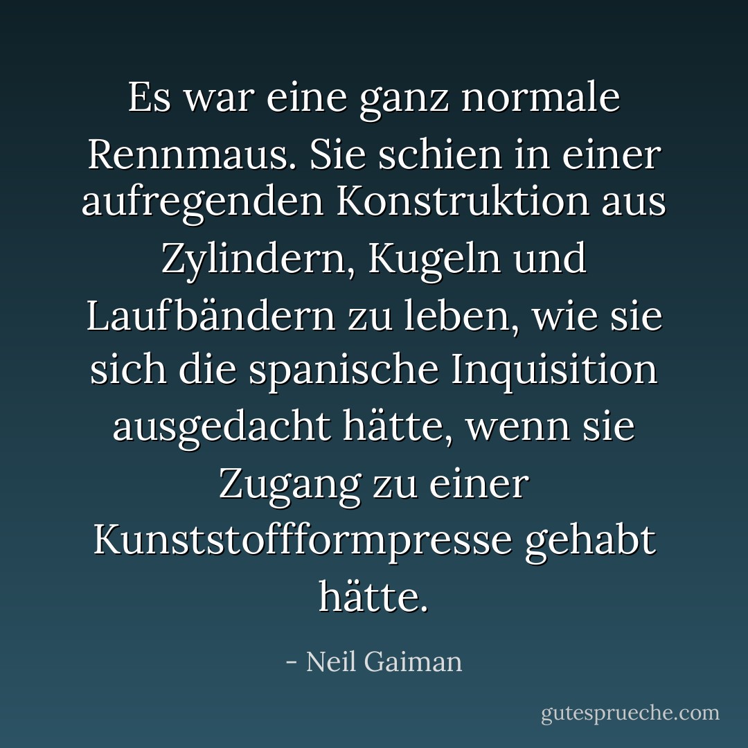 Es war eine ganz normale Rennmaus. Sie schien in einer aufregenden Konstruktion aus Zylindern, Kugeln und Laufbändern zu leben, wie sie sich die spanische Inquisition ausgedacht hätte, wenn sie Zugang zu einer Kunststoffformpresse gehabt hätte. - Neil Gaiman<