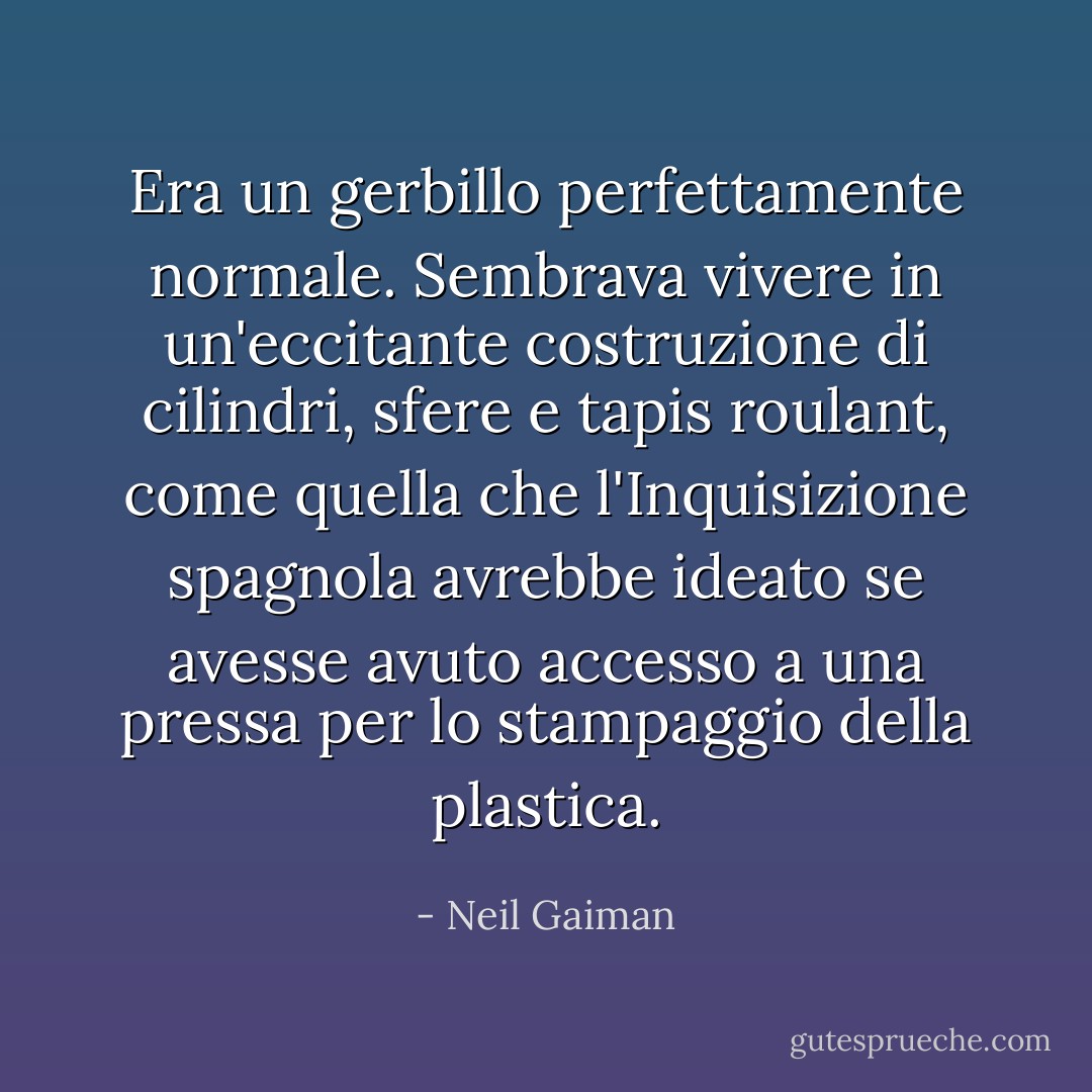 Era un gerbillo perfettamente normale. Sembrava vivere in un'eccitante costruzione di cilindri, sfere e tapis roulant, come quella che l'Inquisizione spagnola avrebbe ideato se avesse avuto accesso a una pressa per lo stampaggio della plastica. - Neil Gaiman