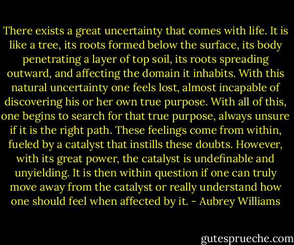 There exists a great uncertainty that comes with life. It is like a tree, its roots formed below the surface, its body penetrating a layer of top soil, its roots spreading outward, and affecting the domain it inhabits. With this natural uncertainty one feels lost, almost incapable of discovering his or her own true purpose. With all of this, one begins to search for that true purpose, always unsure if it is the right path. These feelings come from within, fueled by a catalyst that instills these doubts. However, with its great power, the catalyst is undefinable and unyielding. It is then within question if one can truly move away from the catalyst or really understand how one should feel when affected by it. - Aubrey Williams
