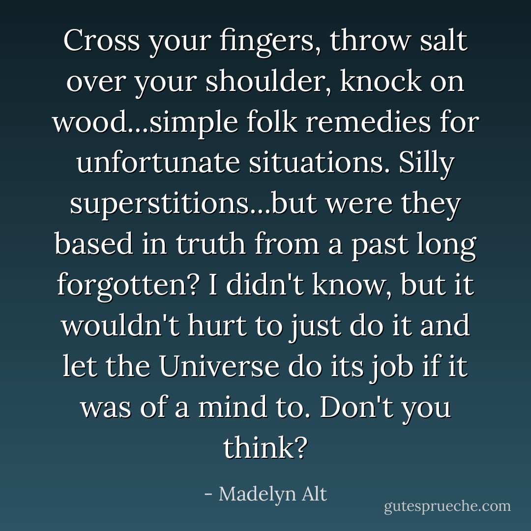 Cross your fingers, throw salt over your shoulder, knock on wood...simple folk remedies for unfortunate situations. Silly superstitions...but were they based in truth from a past long forgotten? I didn't know, but it wouldn't hurt to just do it and let the Universe do its job if it was of a mind to. Don't you think? - Madelyn Alt