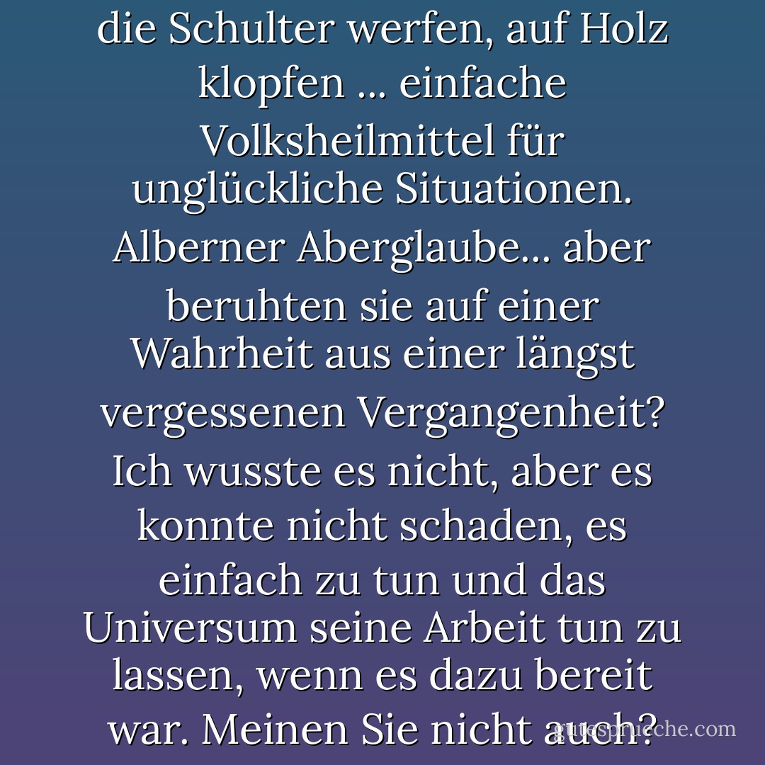 Die Daumen drücken, Salz über die Schulter werfen, auf Holz klopfen ... einfache Volksheilmittel für unglückliche Situationen. Alberner Aberglaube... aber beruhten sie auf einer Wahrheit aus einer längst vergessenen Vergangenheit? Ich wusste es nicht, aber es konnte nicht schaden, es einfach zu tun und das Universum seine Arbeit tun zu lassen, wenn es dazu bereit war. Meinen Sie nicht auch? - Madelyn Alt<