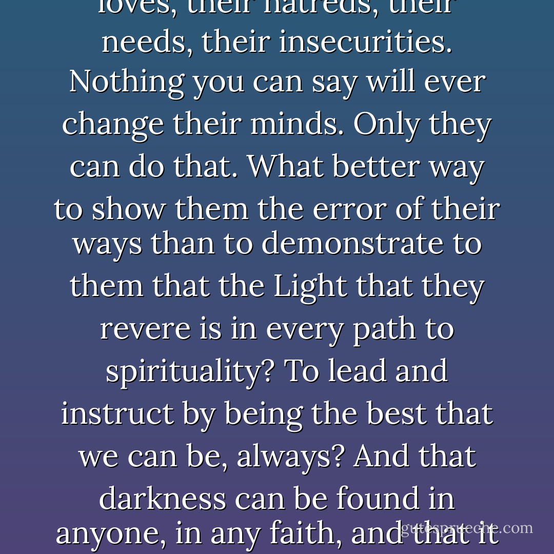 The views of others reflect not at all upon you unless you allow them to. Their views are colored by their own life experiences: their fears, their loves, their hatreds, their needs, their insecurities. Nothing you can say will ever change their minds. Only they can do that. What better way to show them the error of their ways than to demonstrate to them that the Light that they revere is in every path to spirituality? To lead and instruct by being the best that we can be, always? And that darkness can be found in anyone, in any faith, and that it is not so much to be feared so long as it is in balance with the Light within. Balance is the key. Tolerance is the way. - Madelyn Alt
